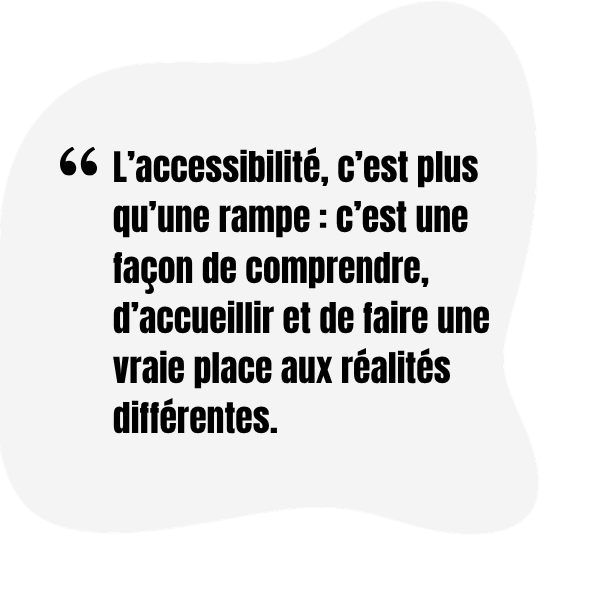 « L’accessibilité, c’est plus qu’une rampe : c’est une façon de comprendre, d’accueillir et de faire une vraie place aux réalités différentes. »